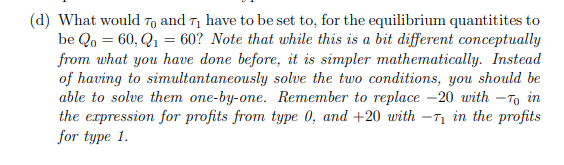 (d) What would To and T¡ have to be set to, for the equilibrium quantitites to
be Qo = 60, Q1 = 60? Note that while this is a bit different conceptually
from what you have done before, it is simpler mathematically. Instead
of having to simultantaneously solve the two conditions, you should be
able to solve them one-by-one. Remember to replace -20 with -To in
the erpression for profits from type 0, and +20 with -T in the profits
for type 1.
