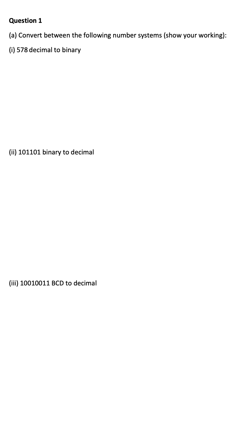 Question 1
(a) Convert between the following number systems (show your working):
(i) 578 decimal to binary
(ii) 101101 binary to decimal
(iii) 10010011 BCD to decimal
