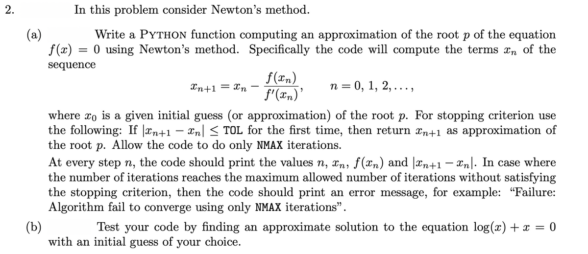 In this problem consider Newton's method.
(a)
f (x)
Write a PYTHON function computing an approximation of the root p of the equation
= 0 using Newton's method. Specifically the code will compute the terms xn of the
sequence
f (æn)
f'(xn)
Xn+1 = xn
п %3D 0, 1, 2, ...,
n =
• •• .
where xo is a given initial guess (or approximation) of the root p. For stopping criterion use
the following: If |xn+1 –
the root p. Allow the code to do only NMAX iterations.
Xn < TOL for the first time, then return xn+1 as approximation of
At every step n, the code should print the values n, xn, f (xn) and |xn+1 – xn|. In case where
the number of iterations reaches the maximum allowed number of iterations without satisfying
the stopping criterion, then the code should print an error message, for example: "Failure:
Algorithm fail to converge using only NMAX iterations".
(b)
with an initial guess of your choice.
Test your code by finding an approximate solution to the equation log(x) + x = 0
2.
