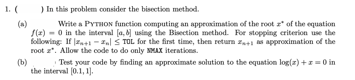 1. (
) In this problem consider the bisection method.
Write a PYTHON function computing an approximation of the root x* of the equation
0 in the interval [a, b] using the Bisection method. For stopping criterion use the
(a)
f(x)
following: If |xn+1 – xn| < TOL for the first time, then return xn+1 as approximation of the
root x*. Allow the code to do only NMAX iterations.
-
| Test your code by finding an approximate solution to the equation log(x)+x = 0 in
(b)
the interval [0.1, 1].
