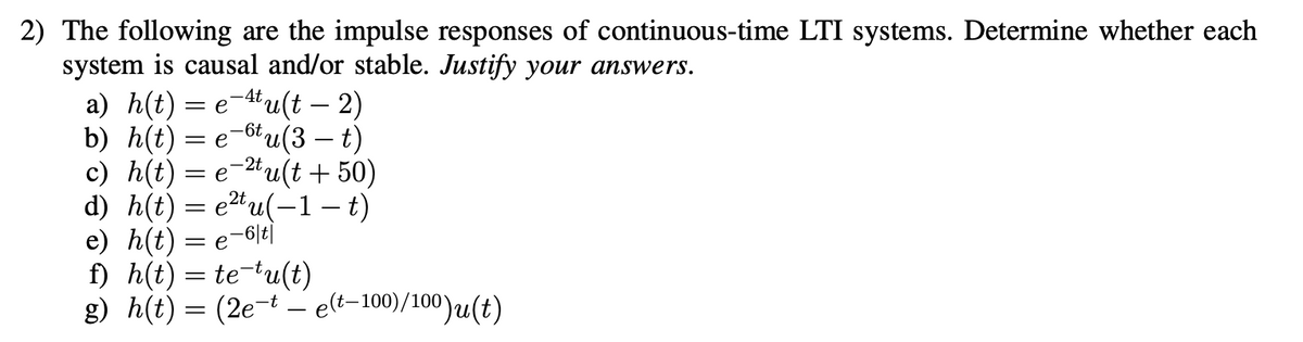 2) The following are the impulse responses of continuous-time LTI systems. Determine whether each
system is causal and/or stable. Justify your answers.
а) h(t) — е 4'u(t — 2)
b) h(t) = e-6u(3 – t)
с) h(t) — е'
d) h(t) = e²tu(-1 – t)
e) h(t) — е-6E
f) h(t) = te-tu(t)
g) h(t) = (2e-t – elt-100)/100)u(t)
-4t,
-
-2t,
tu(t + 50)
