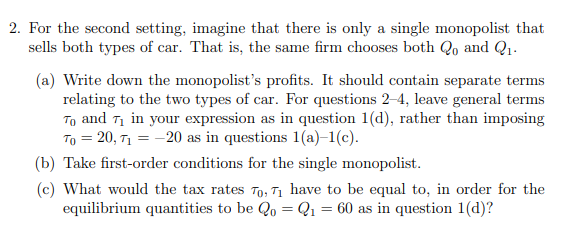 2. For the second setting, imagine that there is only a single monopolist that
sells both types of car. That is, the same firm chooses both Qo and Q1.
(a) Write down the monopolist's profits. It should contain separate terms
relating to the two types of car. For questions 2-4, leave general terms
To and Ti in your expression as in question 1(d), rather than imposing
To = 20, T1 = -20 as in questions 1(a)–1(c).
(b) Take first-order conditions for the single monopolist.
(c) What would the tax rates To, T1 have to be equal to, in order for the
equilibrium quantities to be Qo = Q1 = 60 as in question 1(d)?
