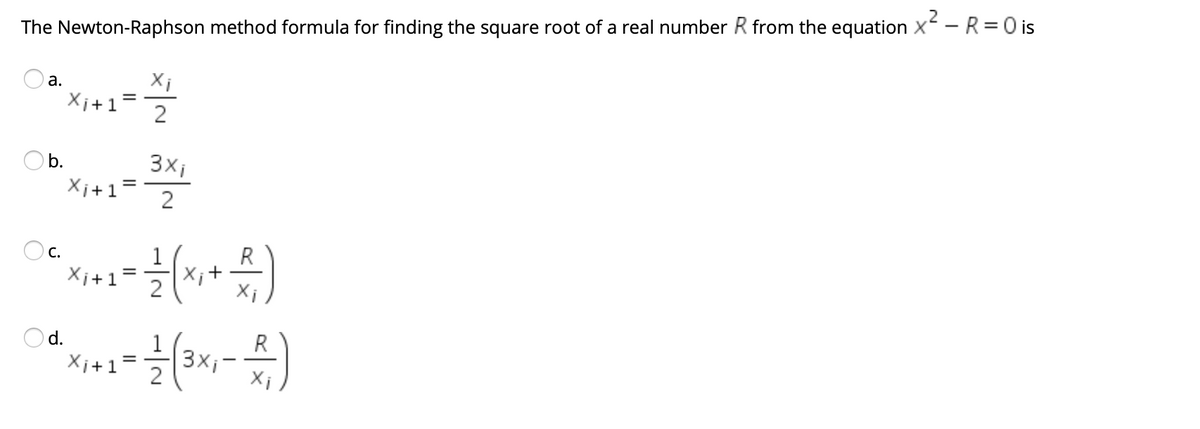 .2
The Newton-Raphson method formula for finding the square root of a real number R from the equation X - R= 0 is
Xi
Xi+1
а.
Ob.
3xi
Xi+1=
Oc.
1
R
Xi+1
X;+
R
3xi
Xi
Od.
Xi+1
2.
