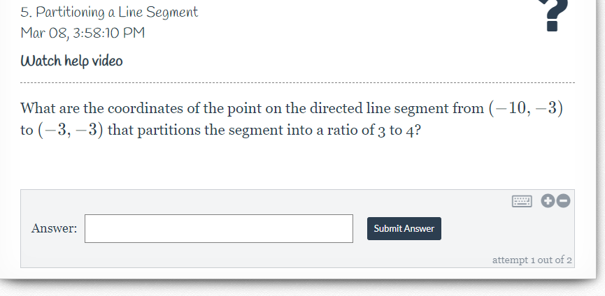 5. Partitioning a Line Segment
Mar 08, 3:58:1O PM
Watch help vide0
What are the coordinates of the point on the directed line segment from (–10, –3)
to (-3, –3) that partitions the segment into a ratio of 3 to 4?
Answer:
Submit Answer
attempt 1 out of 2
