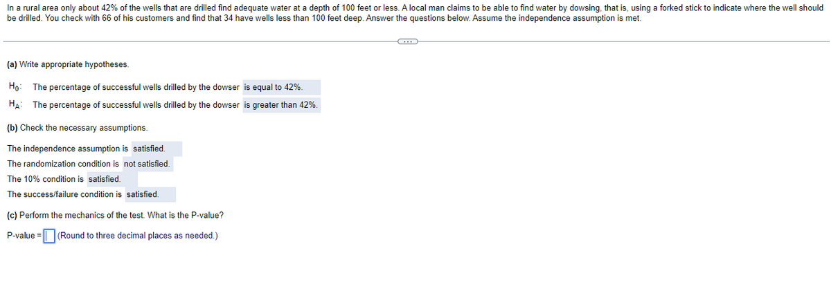 In a rural area only about 42% of the wells that are drilled find adequate water at a depth of 100 feet or less. A local man claims to be able to find water by dowsing, that is, using a forked stick to indicate where the well should
be drilled. You check with 66 of his customers and find that 34 have wells less than 100 feet deep. Answer the questions below. Assume the independence assumption is met.
(a) Write appropriate hypotheses.
Ho:
The percentage of successful wells drilled by the dowser is equal to 42%.
HẠ: The percentage of successful wells drilled by the dowser is greater than 42%.
(b) Check the necessary assumptions.
The independence assumption is satisfied.
The randomization condition is not satisfied.
The 10% condition is satisfied.
The success/failure condition is satisfied.
(c) Perform the mechanics of the test. What is the P-value?
P-value = || (Round to three decimal places as needed.)
