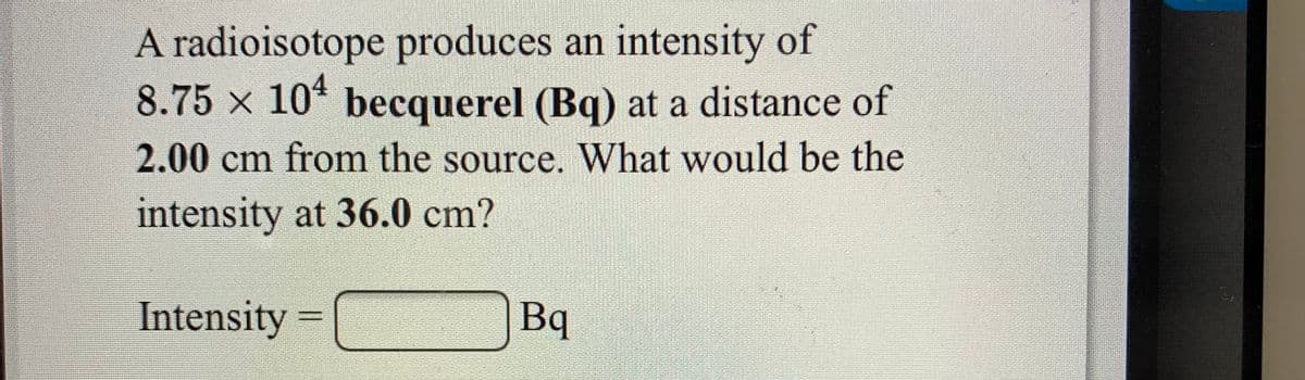 A radioisotope produces an intensity of
8.75 x 10* becquerel (Bq) at a distance of
2.00 cm from the source. What would be the
intensity at 36.0 cm?
Intensity
Bq
