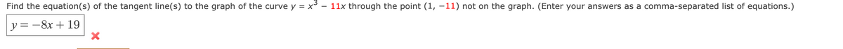 Find the equation(s) of the tangent line(s) to the graph of the curve y = x°
11x through the point (1, –11) not on the graph. (Enter your answers as a comma-separated list of equations.)
y = -8x + 19
