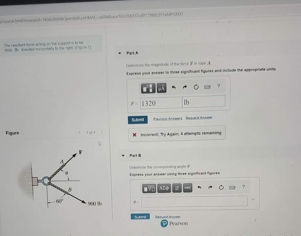 n/course html?courseld 16582866&OpenVellumHMAC=a6fAtlbace165204d37cd91198dc951eb#10001
The resultant force acting on the support is to be
1600 lb directed horizontally to the right (Figure 1)
Part A
Determine the magnitude of the force F in rope A
Express your answer to three significant figures and include the appropriate units.
F = 1320
lb
Submit
Previous Answers Request Answer
Figure
1 of 1
X Incorrect; Try Again; 4 attempts remaining
F
Part B
Determine the corresponding angle 0
Express your answer using three significant figures.
Πν ΑΣφ
It
vec
60°
900 lb
Submit
Request Answer
P Pearson
