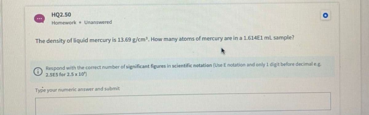 HQ2.50
Homework • Unanswered
The density of liquid mercury is 13.69 g/cm3. How many atoms of mercury are in a 1.614E1 mL sample?
Respond with the correct number of significant figures in scientific notation (Use E notation and only 1 digit before decimal e.g.
2.5E5 for 2.5 x 10)
Type your numeric answer and submit
