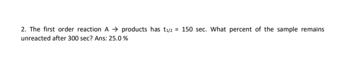 2. The first order reaction A → products has t1/2 = 150 sec. What percent of the sample remains
unreacted after 300 sec? Ans: 25.0 %
