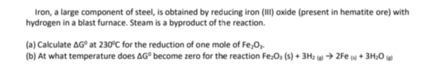 Iron, a large component of steel, is obtained by reducing iron (II)oxide (present in hematite ore) with
hydrogen in a blast furnace. Steam is a byproduct of the reaction.
(a) Calculate AG° at 230°C for the reduction of one mole of Fe,O,.
(b) At what temperature does AG° become zero for the reaction Fe;O, (s) + 3H2 w → 2Fe () + 3H;0
