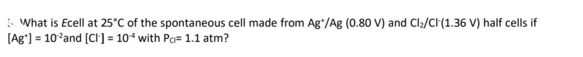 : What is Ecell at 25°C of the spontaneous cell made from Ag*/Ag (0.80 V) and Cl2/Cl(1.36 V) half cells if
[Ag*] = 10?and [Cl] = 10ª with Pa= 1.1 atm?

