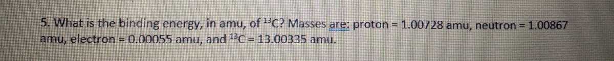 5. What is the binding energy, in amu, of "C? Masses are: proton = 1.00728 amu, neutron =1.00867
amu, electron= 0.00055 amu, and "C =13.00335 amu.
