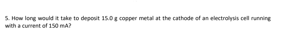 5. How long would it take to deposit 15.0 g copper metal at the cathode of an electrolysis cell running
with a current of 150 mA?
