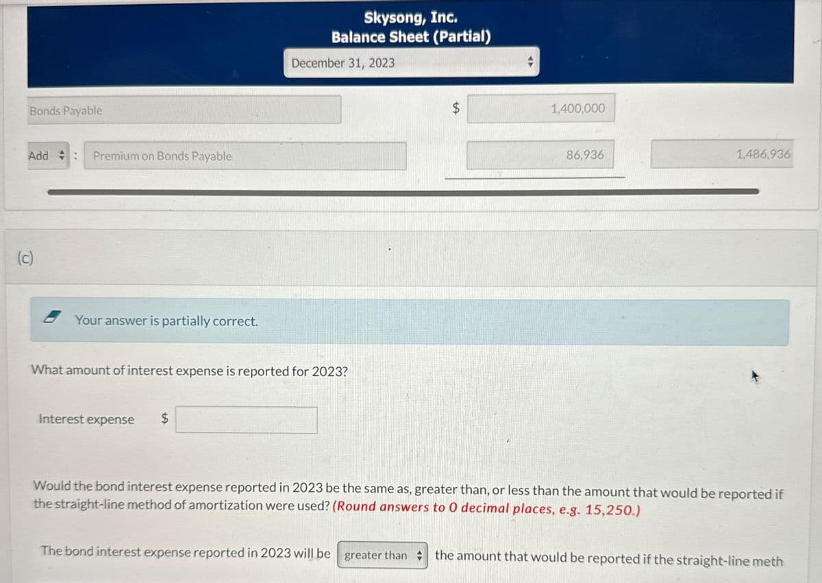 (c)
Bonds Payable
Add :
Premium on Bonds Payable
Your answer is partially correct.
Skysong, Inc.
Balance Sheet (Partial)
December 31, 2023
What amount of interest expense is reported for 2023?
Interest expense
$
$
1,400,000
86,936
1,486,936
Would the bond interest expense reported in 2023 be the same as, greater than, or less than the amount that would be reported if
the straight-line method of amortization were used? (Round answers to 0 decimal places, e.g. 15,250.)
The bond interest expense reported in 2023 will be greater than the amount that would be reported if the straight-line meth