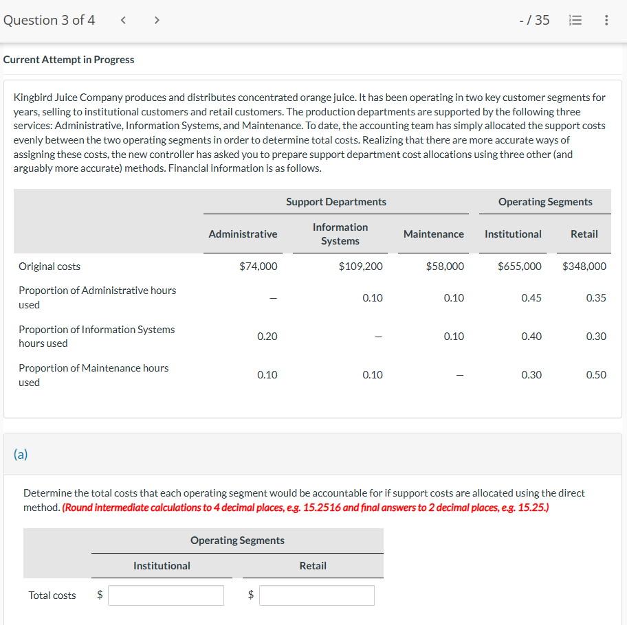 Question 3 of 4
< >
Current Attempt in Progress
-/35
III
E
...
Kingbird Juice Company produces and distributes concentrated orange juice. It has been operating in two key customer segments for
years, selling to institutional customers and retail customers. The production departments are supported by the following three
services: Administrative, Information Systems, and Maintenance. To date, the accounting team has simply allocated the support costs
evenly between the two operating segments in order to determine total costs. Realizing that there are more accurate ways of
assigning these costs, the new controller has asked you to prepare support department cost allocations using three other (and
arguably more accurate) methods. Financial information is as follows.
Support Departments
Operating Segments
Administrative
Information
Systems
Maintenance
Institutional
Retail
Original costs
$74,000
$109,200
$58,000
$655,000 $348,000
Proportion of Administrative hours
used
0.10
0.10
0.45
0.35
Proportion of Information Systems
hours used
0.20
0.10
0.40
0.30
Proportion of Maintenance hours
used
0.10
0.10
0.30
0.50
(a)
Determine the total costs that each operating segment would be accountable for if support costs are allocated using the direct
method. (Round intermediate calculations to 4 decimal places, e.g. 15.2516 and final answers to 2 decimal places, e.g. 15.25.)
Operating Segments
Institutional
Retail
Total costs
$
+A
$