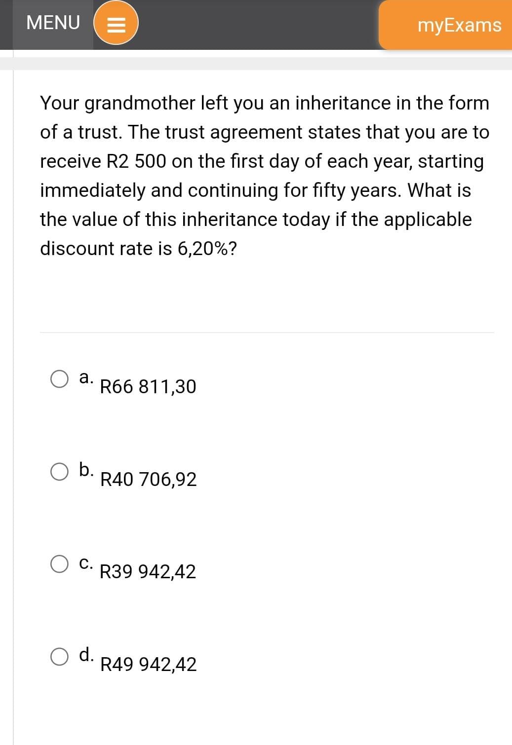 MENU =
a.
Your grandmother left you an inheritance in the form
of a trust. The trust agreement states that you are to
receive R2 500 on the first day of each year, starting
immediately and continuing for fifty years. What is
the value of this inheritance today if the applicable
discount rate is 6,20%?
O b.
III
d.
R66 811,30
R40 706,92
O C.R39 942,42
myExams
R49 942,42