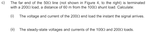 c)
The far end of the 500 line (not shown in Figure 4, to the right) is terminated
with a 2000 load, a distance of 60 m from the 1000 shunt load. Calculate:
(i) The voltage and current of the 2002 end load the instant the signal arrives.
(ii) The steady-state voltages and currents of the 1000 and 2000 loads.