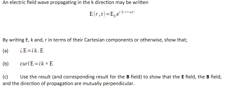 An electric field wave propagating in the k direction may be written
E(r,t)=E,e
gi(k.r-wt)
By writing E, k and, r in terms of their Cartesian components or otherwise, show that;
(a)
¿E=ik.E
(b)
curl E=ik × E
(c)
Use the result (and corresponding result for the B field) to show that the E field, the B field,
and the direction of propagation are mutually perpendicular.