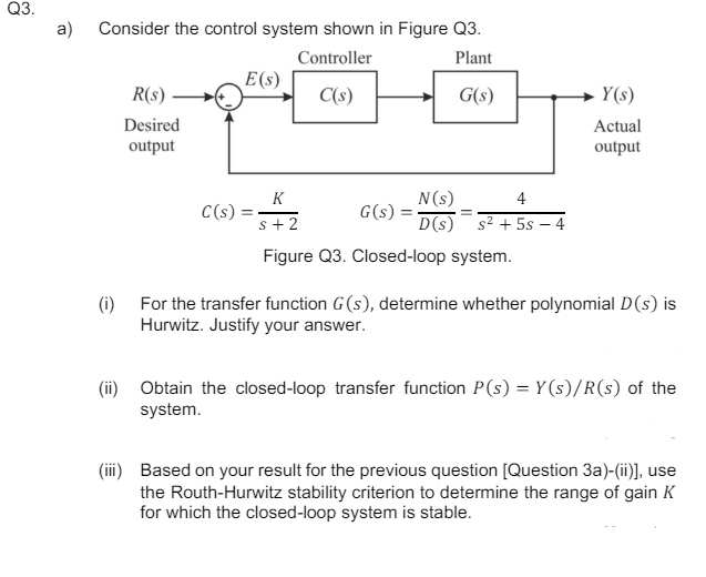 Q3.
a) Consider the control system shown in Figure Q3.
Controller
E(s)
R(s)
C(s)
Desired
output
Plant
G(s)
Y(s)
Actual
output
K
N(s)
4
C(s) =
G(s)
s+2
D(s) s²+5s-4
Figure Q3. Closed-loop system.
(i) For the transfer function G(s), determine whether polynomial D(s) is
Hurwitz. Justify your answer.
(ii) Obtain the closed-loop transfer function P(s) = Y(s)/R(s) of the
system.
(iii) Based on your result for the previous question [Question 3a)-(ii)], use
the Routh-Hurwitz stability criterion to determine the range of gain K
for which the closed-loop system is stable.