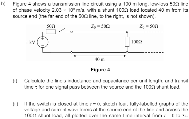 b) Figure 4 shows a transmission line circuit using a 100 m long, low-loss 50 line
of phase velocity 2.03 × 108 m/s, with a shunt 1000 load located 40 m from its
source end (the far end of the 500 line, to the right, is not shown).
+
1 kV
50Ω
Zo=5002
Zo=5002
1000
40 m
Figure 4
(i) Calculate the line's inductance and capacitance per unit length, and transit
time t for one signal pass between the source and the 1000 shunt load.
(ii) If the switch is closed at time t = 0, sketch four, fully-labelled graphs of the
voltage and current waveforms at the source end of the line and across the
100 shunt load, all plotted over the same time interval from = 0 to 3.