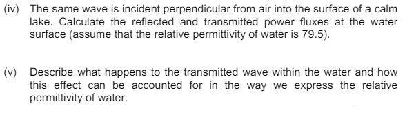 (iv) The same wave is incident perpendicular from air into the surface of a calm
lake. Calculate the reflected and transmitted power fluxes at the water
surface (assume that the relative permittivity of water is 79.5).
(v) Describe what happens to the transmitted wave within the water and how
this effect can be accounted for in the way we express the relative
permittivity of water.