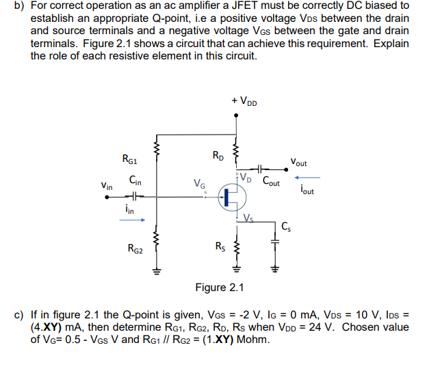 b) For correct operation as an ac amplifier a JFET must be correctly DC biased to
establish an appropriate Q-point, i.e a positive voltage VDs between the drain
and source terminals and a negative voltage VGs between the gate and drain
terminals. Figure 2.1 shows a circuit that can achieve this requirement. Explain
the role of each resistive element in this circuit.
Vin
RG1
Cin
HH
iin
RG2
VG.
RD
2⁰0
Rs
+ VDD
¡VD Cout
Vout
Cs
İout
Figure 2.1
c) If in figure 2.1 the Q-point is given, VGs = -2 V, IG= 0 mA, VDs = 10 V, IDs =
(4.XY) mA, then determine RG1, RG2, RD, Rs when VDD = 24 V. Chosen value
of VG= 0.5 - VGS V and RG1 // RG2 = (1.XY) Mohm.