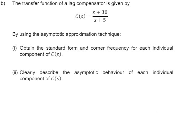 b) The transfer function of a lag compensator is given by
C(s)
s +30
s+5
By using the asymptotic approximation technique:
(i) Obtain the standard form and corner frequency for each individual
component of C(s).
(ii) Clearly describe the asymptotic behaviour of each individual
component of C(s).