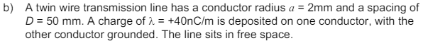 b) A twin wire transmission line has a conductor radius a = 2mm and a spacing of
D = 50 mm. A charge of λ = +40nC/m is deposited on one conductor, with the
other conductor grounded. The line sits in free space.