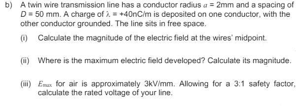 b) A twin wire transmission line has a conductor radius a = 2mm and a spacing of
D = 50 mm. A charge of = +40nC/m is deposited on one conductor, with the
other conductor grounded. The line sits in free space.
(i) Calculate the magnitude of the electric field at the wires' midpoint.
(ii) Where is the maximum electric field developed? Calculate its magnitude.
(iii) Emax for air is approximately 3kV/mm. Allowing for a 3:1 safety factor,
calculate the rated voltage of your line.