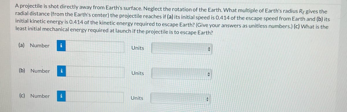 A projectile is shot directly away from Earth's surface. Neglect the rotation of the Earth. What multiple of Earth's radius Re gives the
radial distance (from the Earth's center) the projectile reaches if (a) its initial speed is 0.414 of the escape speed from Earth and (b) its
initial kinetic energy is 0.414 of the kinetic energy required to escape Earth? (Give your answers as unitless numbers.) (c) What is the
least initial mechanical energy required at launch if the projectile is to escape Earth?
(a) Number i
(b) Number i
(c) Number i
Units
Units
Units
#
♦
#