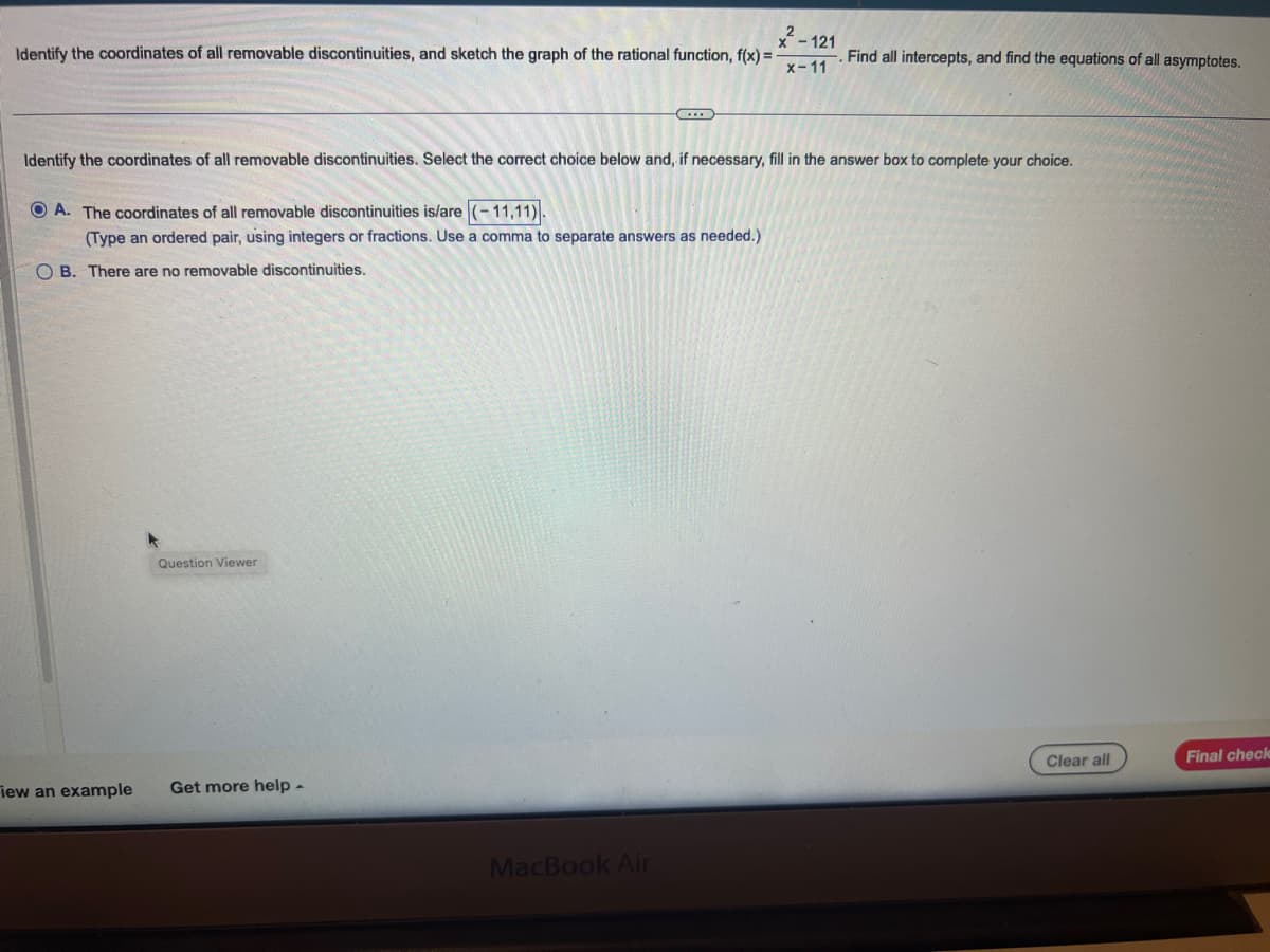 Identify the coordinates of all removable discontinuities, and sketch the graph of the rational function, f(x) =
- 121
x-11
Identify the coordinates of all removable discontinuities. Select the correct choice below and, if necessary, fill in the answer box to complete your choice.
OA. The coordinates of all removable discontinuities is/are
-11,11).
(Type an ordered pair, using integers or fractions. Use a comma to separate answers as needed.)
OB. There are no removable discontinuities.
iew an example
Question Viewer
C
Get more help -
MacBook Air
Find all intercepts, and find the equations of all asymptotes.
Clear all
Final check