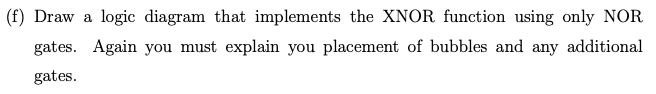 (f) Draw a logic diagram that implements the XNOR function using only NOR
gates. Again you must explain you placement of bubbles and any additional
gates.