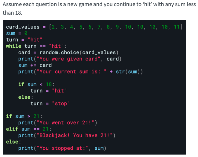 Assume each question is a new game and you continue to 'hit' with any sum less
than 18.
card_values = [2, 3, 4, 5, 6, 7, 8, 9, 10, 10, 10, 10, 11]
sum = 0
turn = "hit"
while turn == "hit":"
card = random.choice (card_values)
print("You were given card", card)
sum += card
print("Your current sum is:
if sum < 18:
turn = "hit"
turn = "stop"
else:
if sum > 21:
print("You went over 21!")
elif sum == 21:
else:
+ str(sum))
print("Blackjack! You have 21!")
print("You stopped at:", sum)