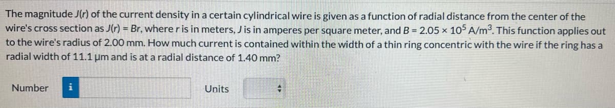 The magnitude J(r) of the current density in a certain cylindrical wire is given as a function of radial distance from the center of the
wire's cross section as J(r) = Br, where r is in meters, J is in amperes per square meter, and B = 2.05 x 105 A/m³. This function applies out
to the wire's radius of 2.00 mm. How much current is contained within the width of a thin ring concentric with the wire if the ring has a
radial width of 11.1 μm and is at a radial distance of 1.40 mm?
Number
i
Units
+