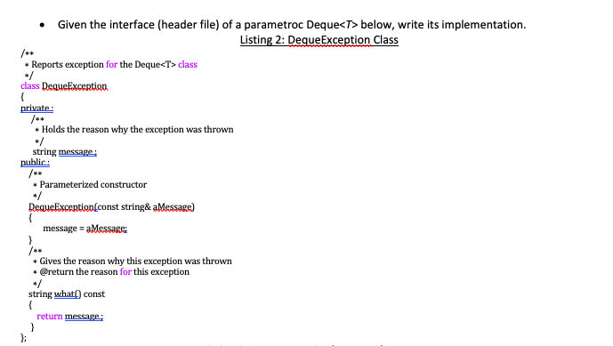 /**
Reports exception for the Deque<T> class
class DequeException
{
private:
• Given the interface (header file) of a parametroc Deque<T> below, write its implementation.
Listing 2: DequeException Class
* Holds the reason why the exception was thrown
*/
string message:
public:
{
};
* Parameterized constructor
DequeException const string& aMessage)
message = aMessage:
* Gives the reason why this exception was thrown
* @return the reason for this exception
string what() const
{
return message: