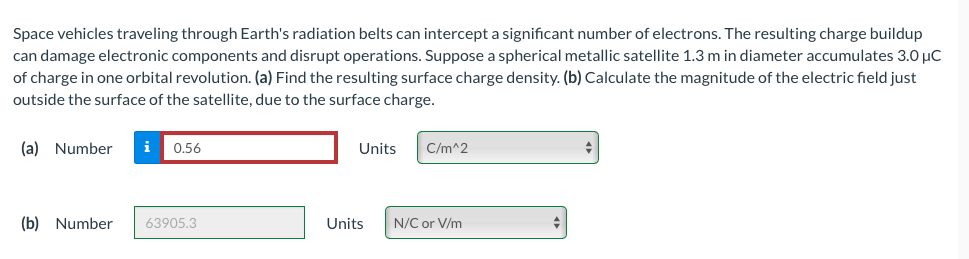 Space vehicles traveling through Earth's radiation belts can intercept a significant number of electrons. The resulting charge buildup
can damage electronic components and disrupt operations. Suppose a spherical metallic satellite 1.3 m in diameter accumulates 3.0 µC
of charge in one orbital revolution. (a) Find the resulting surface charge density. (b) Calculate the magnitude of the electric field just
outside the surface of the satellite, due to the surface charge.
(a) Number i 0.56
(b) Number
63905.3
Units
Units
C/m^2
N/C or V/m