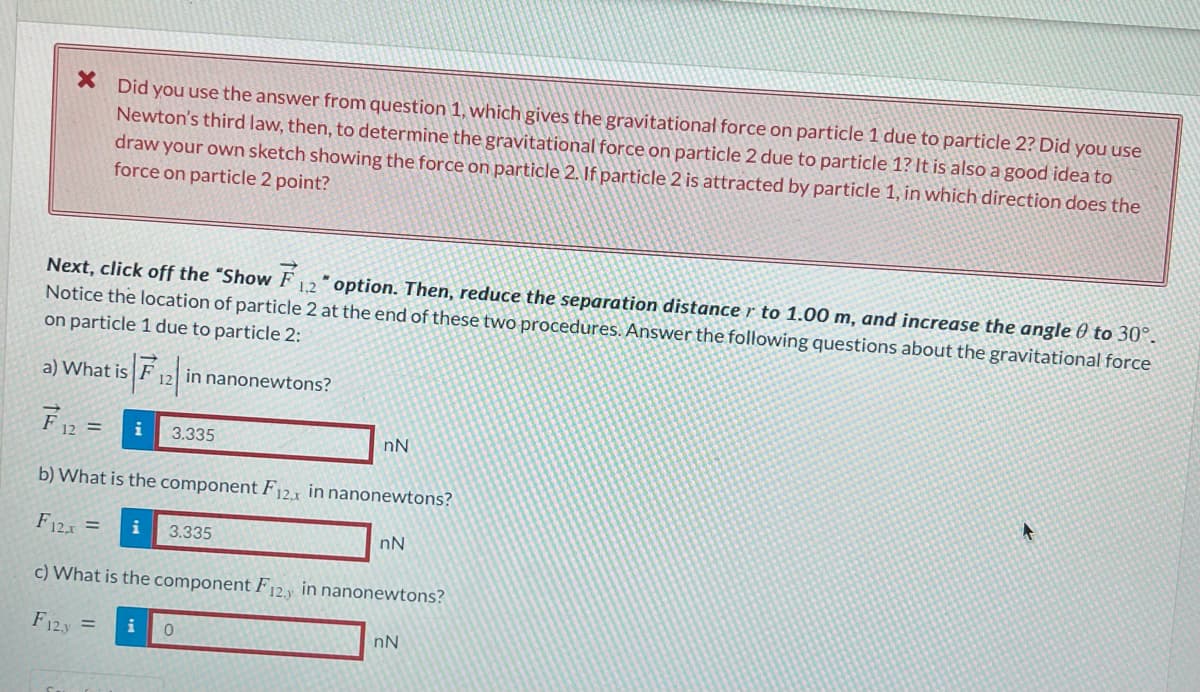 * Did you use the answer from question 1, which gives the gravitational force on particle 1 due to particle 2? Did you use
Newton's third law, then, to determine the gravitational force on particle 2 due to particle 1? It is also a good idea to
draw your own sketch showing the force on particle 2. If particle 2 is attracted by particle 1, in which direction does the
force on particle 2 point?
Next, click off the "Show F12" option. Then, reduce the separation distance r to 1.00 m, and increase the angle 0 to 30°.
Notice the location of particle 2 at the end of these two procedures. Answer the following questions about the gravitational force
on particle 1 due to particle 2:
12 in nanonewtons?
a) What is
F₁2 = i
b) What is the component F12x in nanonewtons?
F12x = i 3.335
c) What is the component F12y in nanonewtons?
F123
=
3.335
i 0
nN
nN
nN