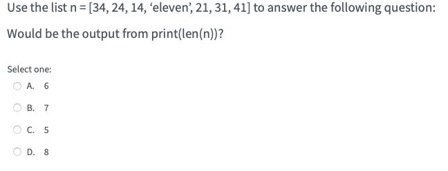Use the list n = [34, 24, 14, 'eleven', 21, 31, 41] to answer the following question:
Would be the output from print(len(n))?
Select one:
O A. 6
O
O
O
B. 7
C. 5
D. 8