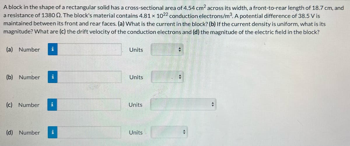 A block in the shape of a rectangular solid has a cross-sectional area of 4.54 cm² across its width, a front-to-rear length of 18.7 cm, and
a resistance of 1380 2. The block's material contains 4.81 x 1022 conduction electrons/m³. A potential difference of 38.5 V is
maintained between its front and rear faces. (a) What is the current in the block? (b) If the current density is uniform, what is its
magnitude? What are (c) the drift velocity of the conduction electrons and (d) the magnitude of the electric field in the block?
(a) Number i
(b) Number i
(c) Number i
(d) Number i
Units
Units
Units
Units
-
+
+