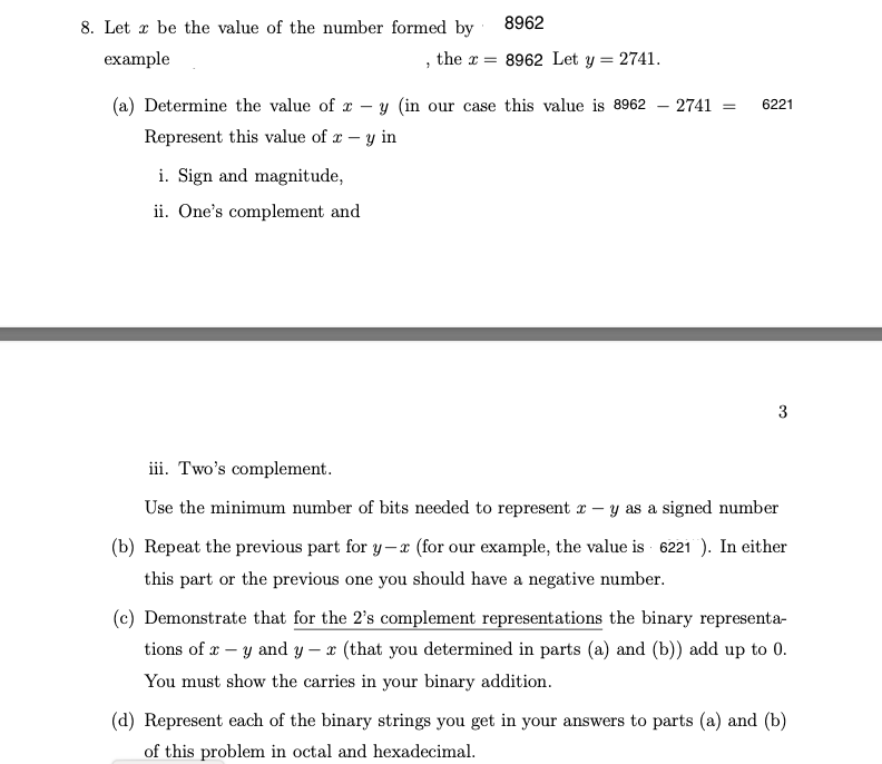 8. Let be the value of the number formed by
example
(a) Determine the value of
Represent this value of x-
8962
the = 8962 Let y = 2741.
7
i. Sign and magnitude,
ii. One's complement and
y (in our case this value is 8962
y in
- 2741 =
6221
3
iii. Two's complement.
Use the minimum number of bits needed to represent x - y as a signed number
(b) Repeat the previous part for y-x (for our example, the value is 6221). In either
this part or the previous one you should have a negative number.
(c) Demonstrate that for the 2's complement representations the binary representa-
tions of x-y and y - x (that you determined in parts (a) and (b)) add up to 0.
You must show the carries in your binary addition.
(d) Represent each of the binary strings you get in your answers to parts (a) and (b)
of this problem in octal and hexadecimal.