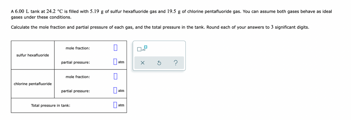 A 6.00 L tank at 24.2 °C is filled with 5.19 g of sulfur hexafluoride gas and 19.5 g of chlorine pentafluoride gas. You can assume both gases behave as ideal
gases under these conditions.
Calculate the mole fraction and partial pressure of each gas, and the total pressure in the tank. Round each of your answers to 3 significant digits.
mole fraction:
x10
sulfur hexafluoride
partial pressure:
atm
mole fraction:
chlorine pentafluoride
partial pressure:
atm
Total pressure in tank:
atm
