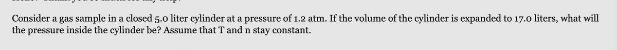 Consider a gas sample in a closed 5.0 liter cylinder at a pressure of 1.2 atm. If the volume of the cylinder is expanded to 17.0 liters, what will
the pressure inside the cylinder be? Assume that T and n stay constant.
