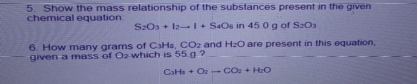 5. Show the mass relationship of the substances present in the given
chemical equation:
S2O3 + I2–I+ S4O6 in 45.0 g of S2O3
6. How many grams of C3H&, CO2 and H2O are present in this equation,
given a mass ef O2 which is 55 g ?
CaHs + O2 – CO2 + H2O
