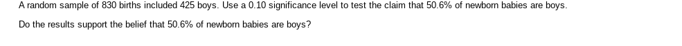 A random sample of 830 births included 425 boys. Use a 0.10 significance level to test the claim that 50.6% of newborn babies are boys.
Do the results support the belief that 50.6% of newborn babies are boys?
