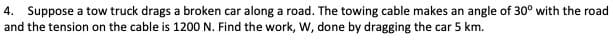 4. Suppose a tow truck drags a broken car along a road. The towing cable makes an angle of 30° with the road
and the tension on the cable is 1200 N. Find the work, W, done by dragging the car 5 km.
