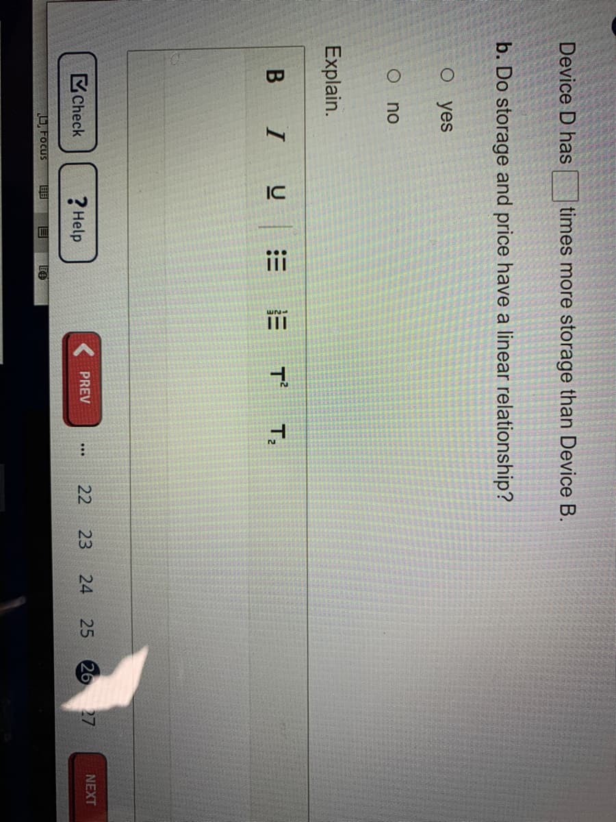 25
Device D has
times more storage than Device B.
b. Do storage and price have a linear relationship?
о yes
no
Explain.
B IU
E E T T,
26 27
Check
? Help
PREV
22
23
24
NEXT
U, Focus
目目
