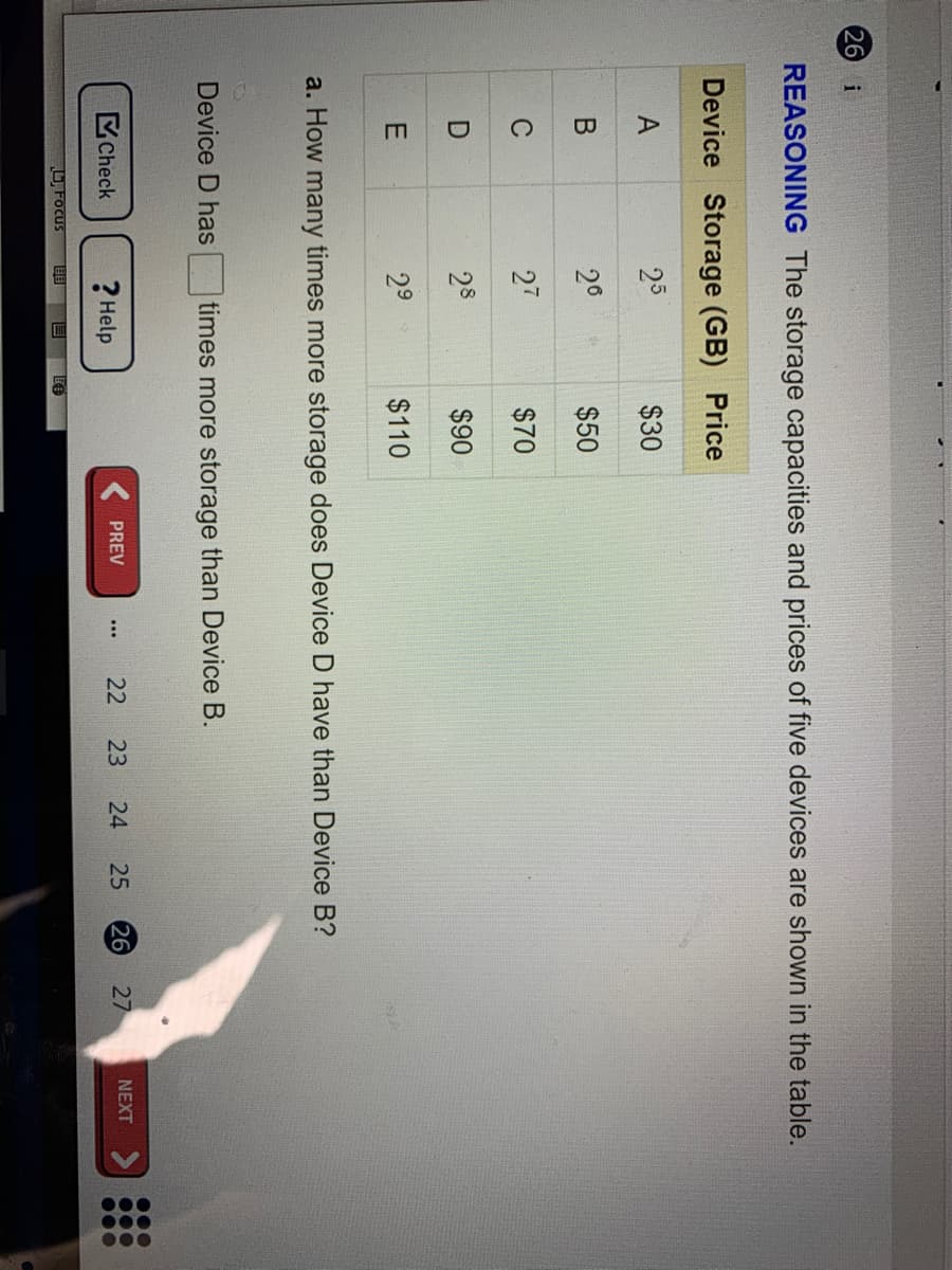 000
000
000
26 i
REASONING The storage capacities and prices of five devices are shown in the table.
Device Storage (GB) Price
25
$30
20
$50
27
$70
28
$90
29
$110
a. How many times more storage does Device D have than Device B?
Device D has
times more storage than Device B.
Check
? Help
26
27
PREV
22
23
24
25
NEXT
L Focus
