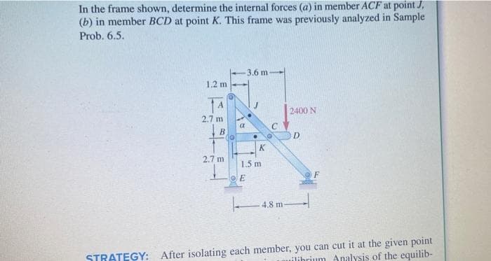 In the frame shown, determine the internal forces (a) in member ACF at point J,
(b) in member BCD at point K. This frame was previously analyzed in Sample
Prob. 6.5.
3.6 m-
1.2 m
14
2400 N
2.7 m
В
D
K
2.7 m
1.5 m
4.8 m
STRATEGY: After isolating each member, you can cut it at the given point
uilihrium Analysis of the equilib-
