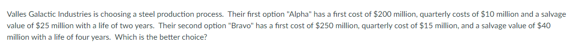 Valles Galactic Industries is choosing a steel production process. Their first option "Alpha" has a first cost of $200 million, quarterly costs of $10 million and a salvage
value of $25 million with a life of two years. Their second option "Bravo" has a first cost of $250 million, quarterly cost of $15 million, and a salvage value of $40
million with a life of four years. Which is the better choice?
